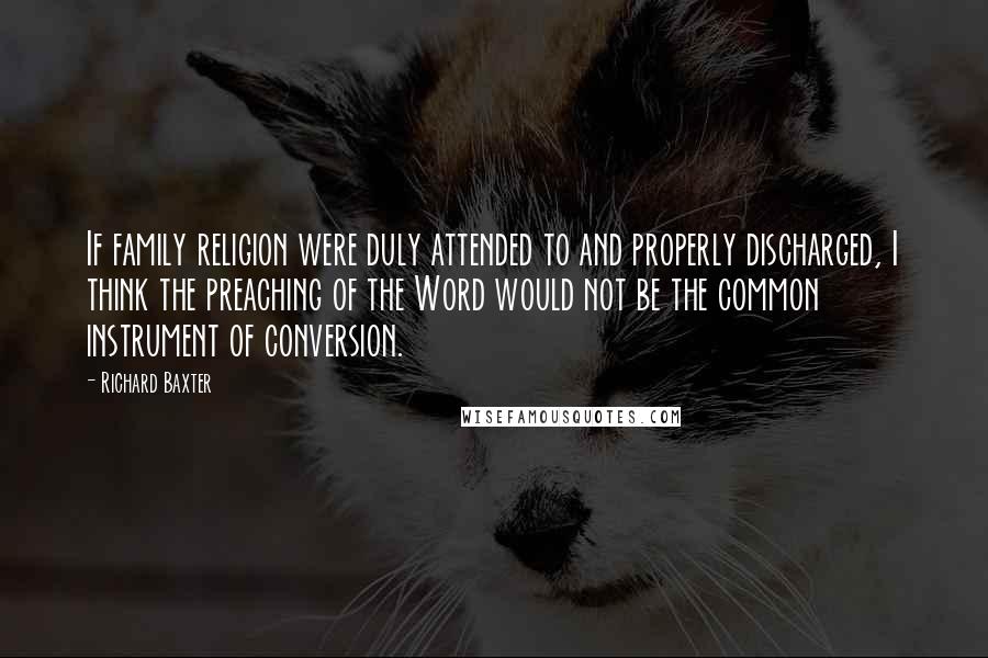 Richard Baxter Quotes: If family religion were duly attended to and properly discharged, I think the preaching of the Word would not be the common instrument of conversion.