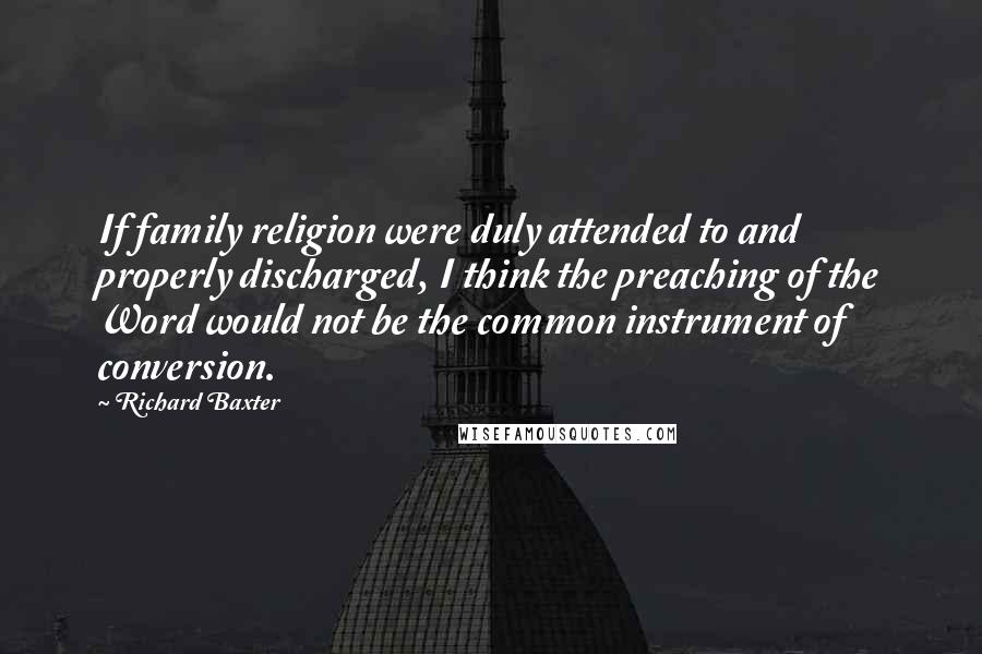 Richard Baxter Quotes: If family religion were duly attended to and properly discharged, I think the preaching of the Word would not be the common instrument of conversion.