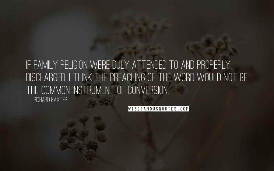 Richard Baxter Quotes: If family religion were duly attended to and properly discharged, I think the preaching of the Word would not be the common instrument of conversion.