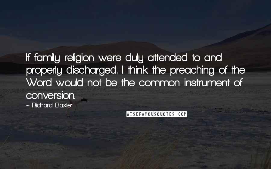 Richard Baxter Quotes: If family religion were duly attended to and properly discharged, I think the preaching of the Word would not be the common instrument of conversion.