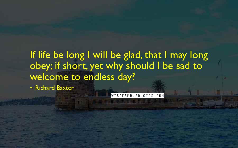 Richard Baxter Quotes: If life be long I will be glad, that I may long obey; if short, yet why should I be sad to welcome to endless day?