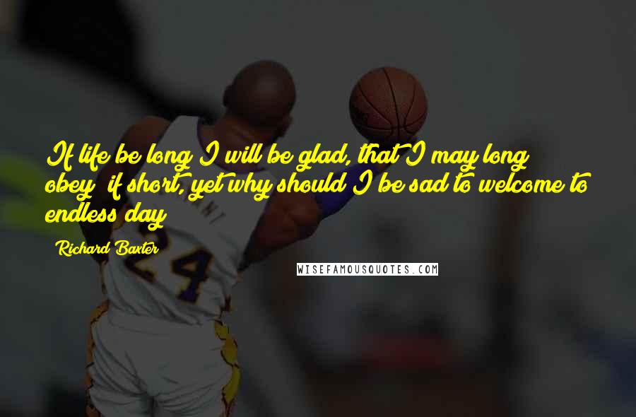 Richard Baxter Quotes: If life be long I will be glad, that I may long obey; if short, yet why should I be sad to welcome to endless day?