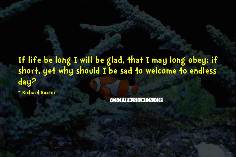 Richard Baxter Quotes: If life be long I will be glad, that I may long obey; if short, yet why should I be sad to welcome to endless day?