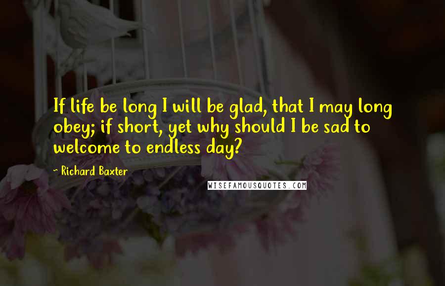 Richard Baxter Quotes: If life be long I will be glad, that I may long obey; if short, yet why should I be sad to welcome to endless day?