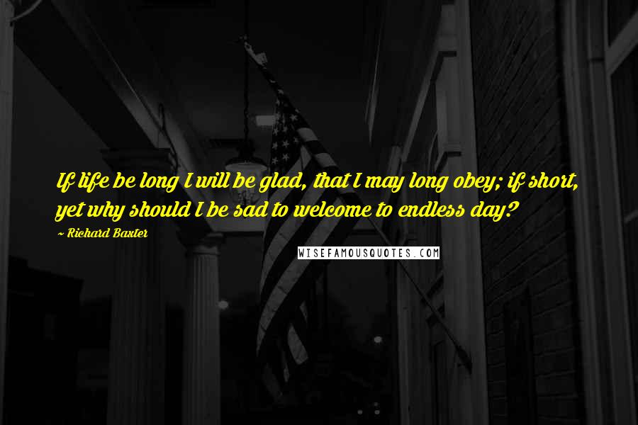 Richard Baxter Quotes: If life be long I will be glad, that I may long obey; if short, yet why should I be sad to welcome to endless day?