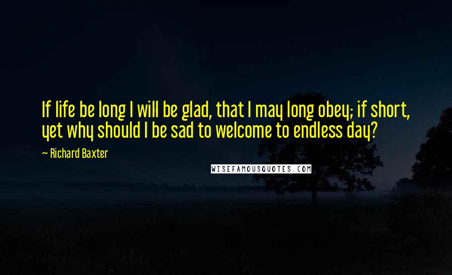 Richard Baxter Quotes: If life be long I will be glad, that I may long obey; if short, yet why should I be sad to welcome to endless day?