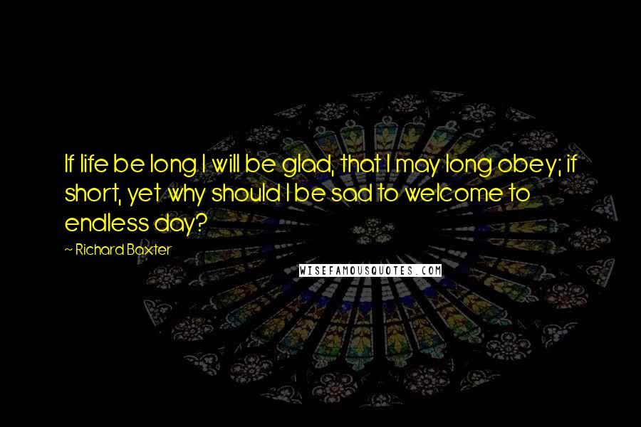 Richard Baxter Quotes: If life be long I will be glad, that I may long obey; if short, yet why should I be sad to welcome to endless day?