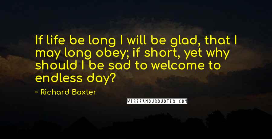 Richard Baxter Quotes: If life be long I will be glad, that I may long obey; if short, yet why should I be sad to welcome to endless day?