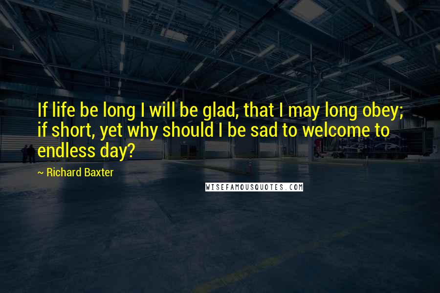 Richard Baxter Quotes: If life be long I will be glad, that I may long obey; if short, yet why should I be sad to welcome to endless day?