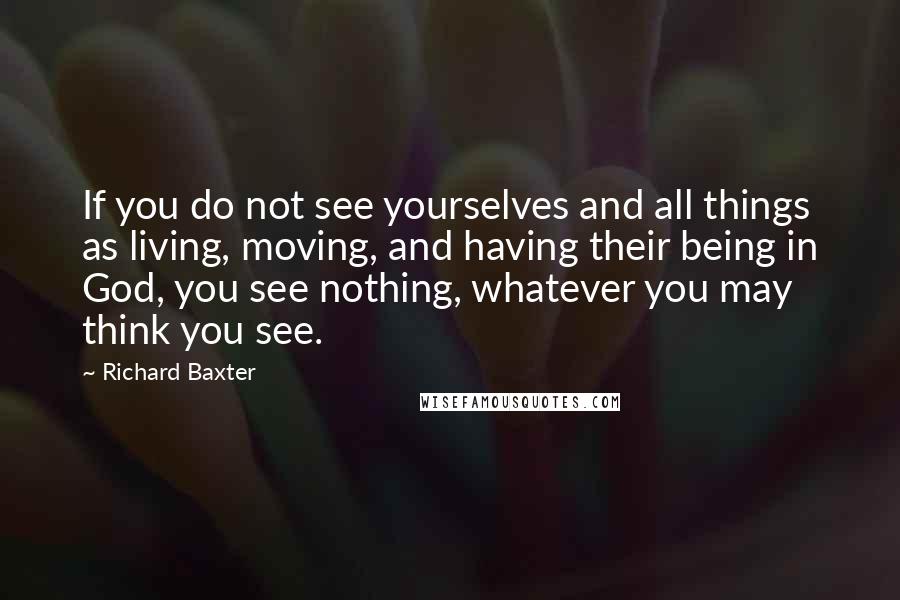 Richard Baxter Quotes: If you do not see yourselves and all things as living, moving, and having their being in God, you see nothing, whatever you may think you see.