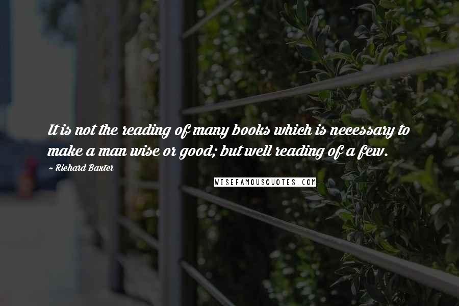 Richard Baxter Quotes: It is not the reading of many books which is necessary to make a man wise or good; but well reading of a few.