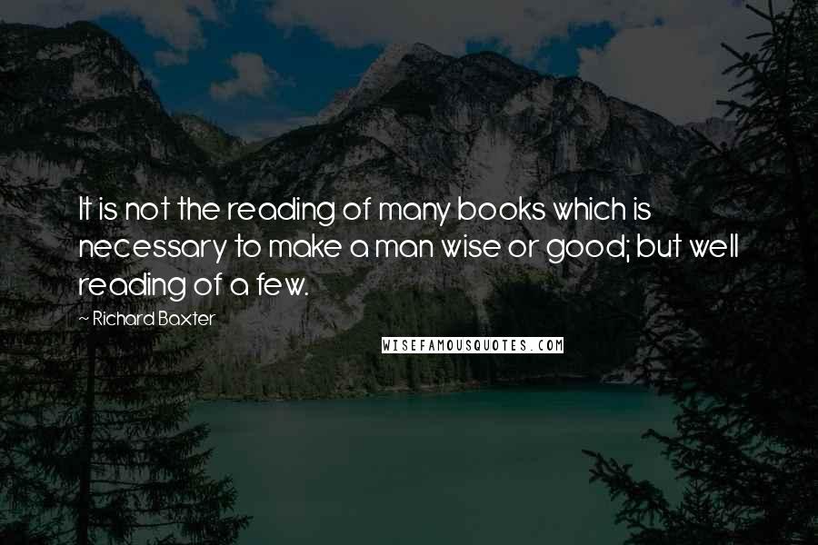 Richard Baxter Quotes: It is not the reading of many books which is necessary to make a man wise or good; but well reading of a few.