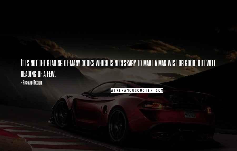 Richard Baxter Quotes: It is not the reading of many books which is necessary to make a man wise or good; but well reading of a few.