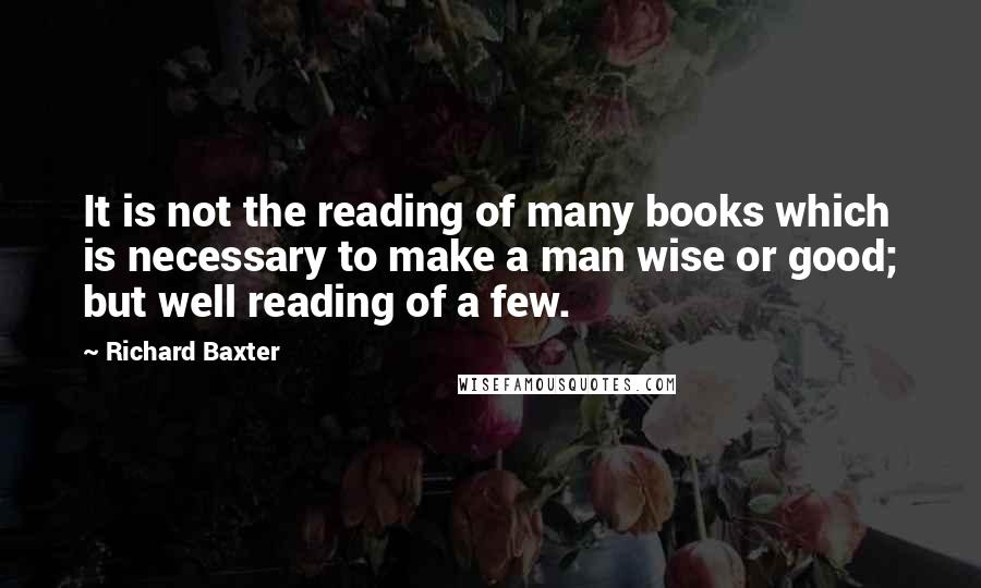 Richard Baxter Quotes: It is not the reading of many books which is necessary to make a man wise or good; but well reading of a few.