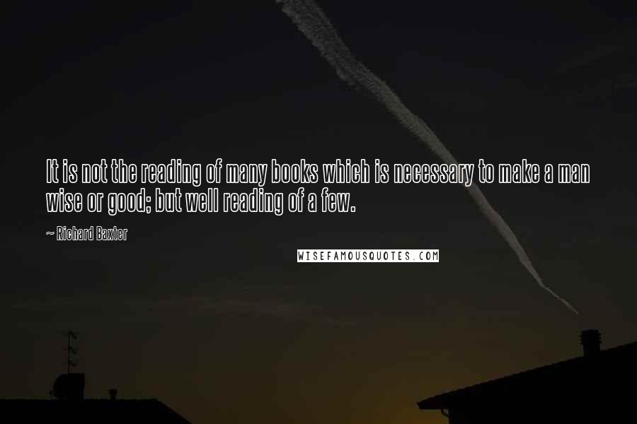 Richard Baxter Quotes: It is not the reading of many books which is necessary to make a man wise or good; but well reading of a few.