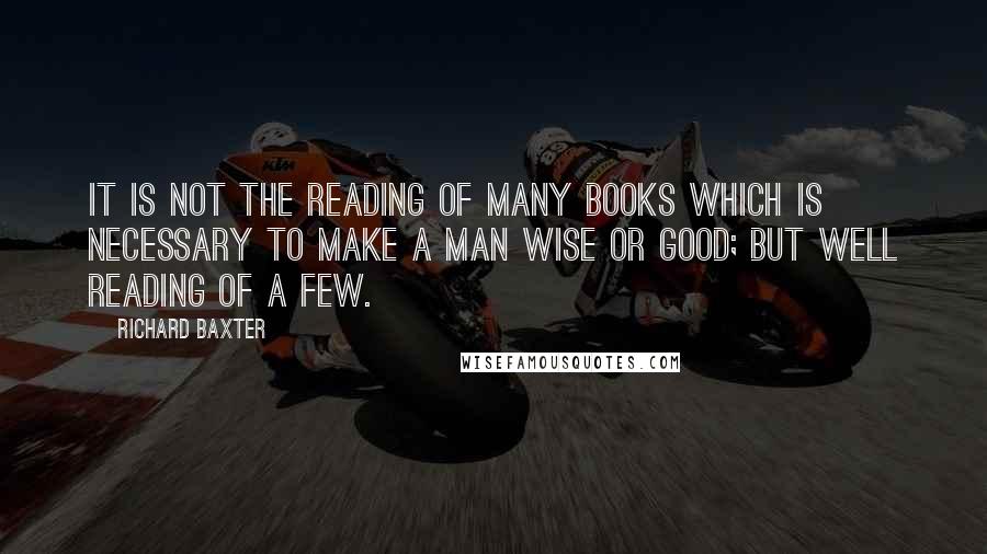 Richard Baxter Quotes: It is not the reading of many books which is necessary to make a man wise or good; but well reading of a few.