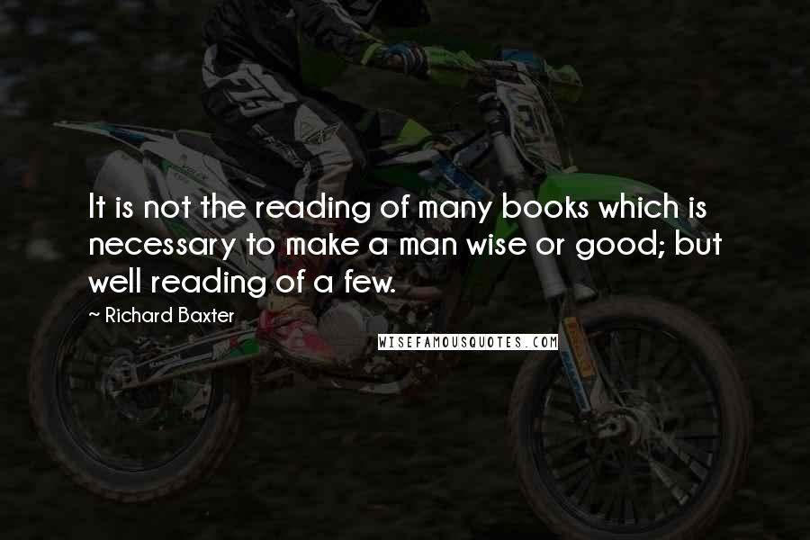 Richard Baxter Quotes: It is not the reading of many books which is necessary to make a man wise or good; but well reading of a few.