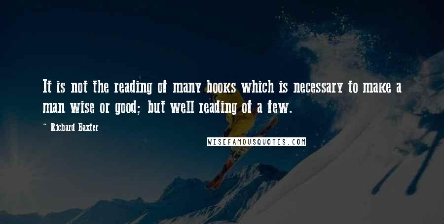 Richard Baxter Quotes: It is not the reading of many books which is necessary to make a man wise or good; but well reading of a few.