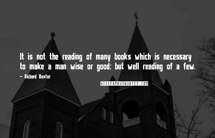 Richard Baxter Quotes: It is not the reading of many books which is necessary to make a man wise or good; but well reading of a few.