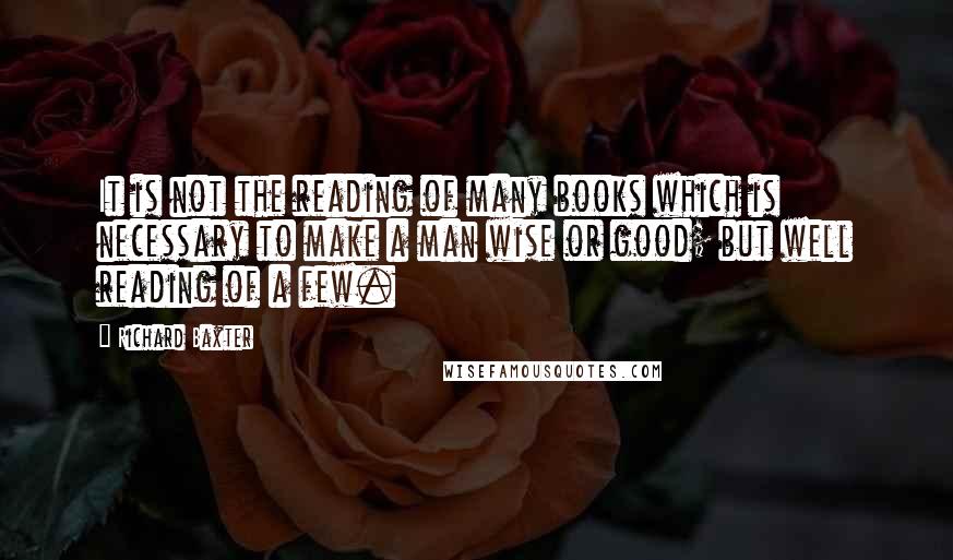 Richard Baxter Quotes: It is not the reading of many books which is necessary to make a man wise or good; but well reading of a few.