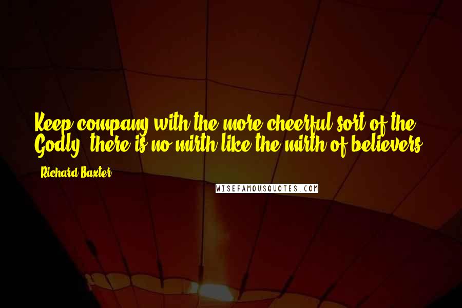 Richard Baxter Quotes: Keep company with the more cheerful sort of the Godly; there is no mirth like the mirth of believers.