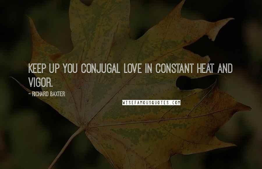 Richard Baxter Quotes: Keep up you conjugal love in constant heat and vigor.