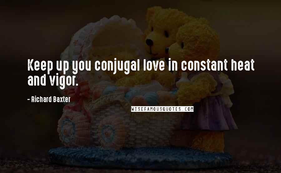 Richard Baxter Quotes: Keep up you conjugal love in constant heat and vigor.