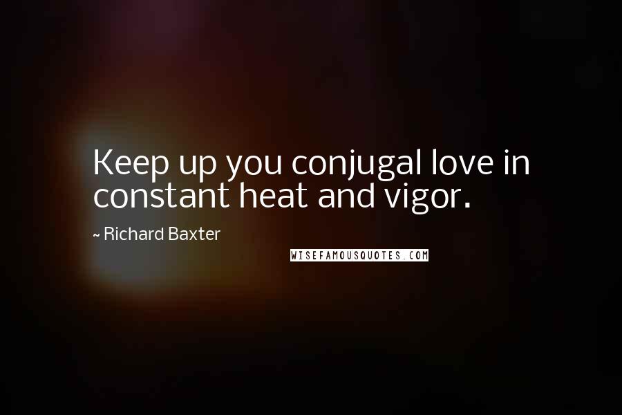 Richard Baxter Quotes: Keep up you conjugal love in constant heat and vigor.