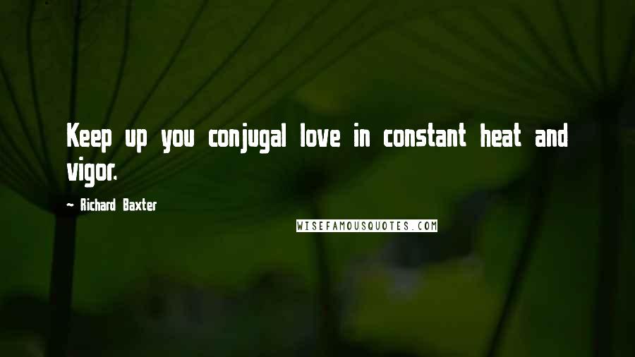 Richard Baxter Quotes: Keep up you conjugal love in constant heat and vigor.