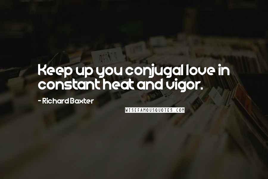 Richard Baxter Quotes: Keep up you conjugal love in constant heat and vigor.