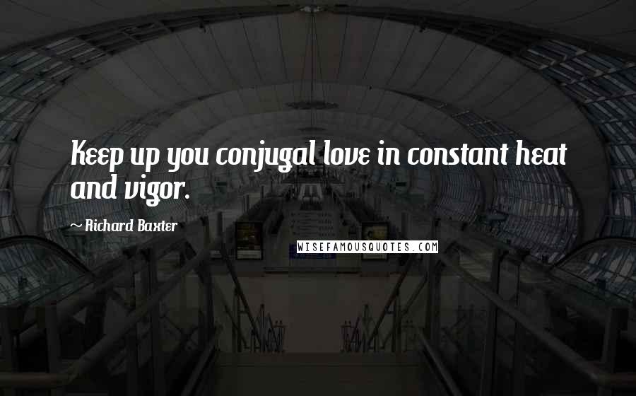 Richard Baxter Quotes: Keep up you conjugal love in constant heat and vigor.