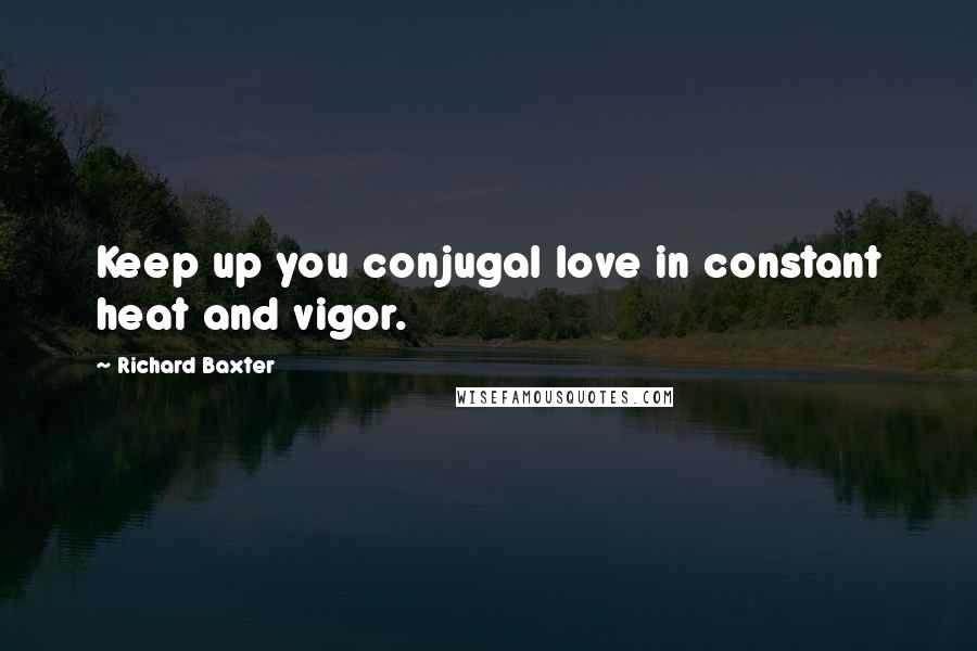 Richard Baxter Quotes: Keep up you conjugal love in constant heat and vigor.