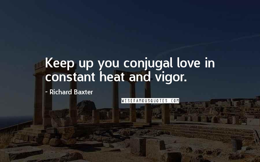 Richard Baxter Quotes: Keep up you conjugal love in constant heat and vigor.