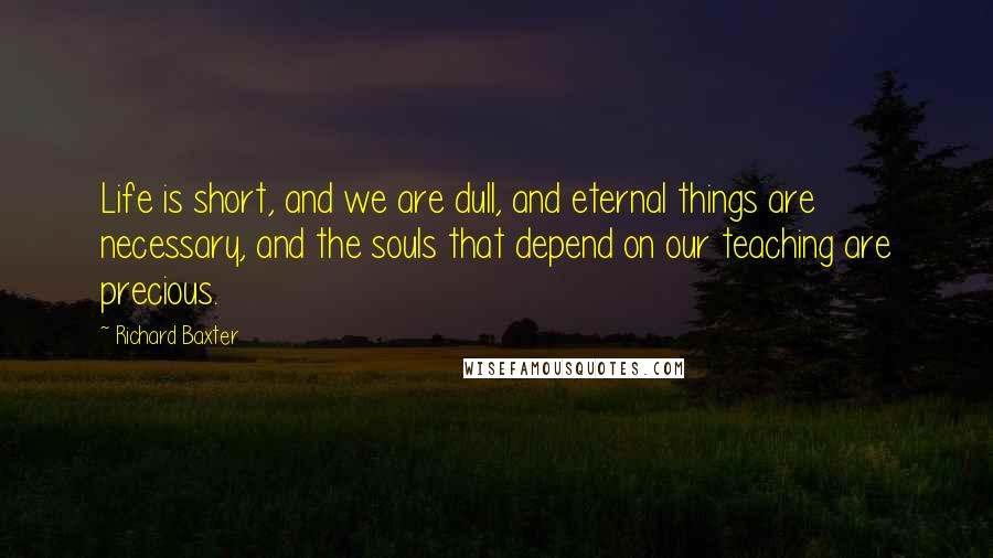 Richard Baxter Quotes: Life is short, and we are dull, and eternal things are necessary, and the souls that depend on our teaching are precious.