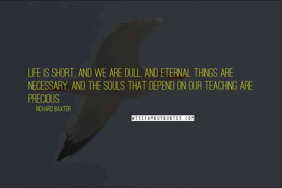 Richard Baxter Quotes: Life is short, and we are dull, and eternal things are necessary, and the souls that depend on our teaching are precious.