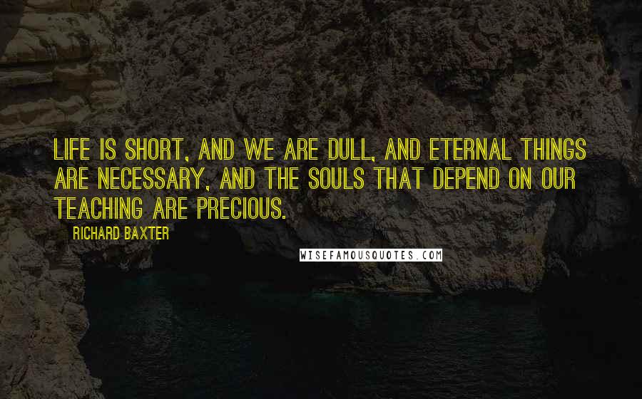 Richard Baxter Quotes: Life is short, and we are dull, and eternal things are necessary, and the souls that depend on our teaching are precious.