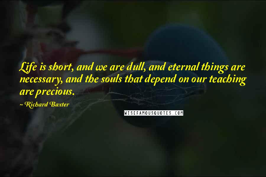 Richard Baxter Quotes: Life is short, and we are dull, and eternal things are necessary, and the souls that depend on our teaching are precious.