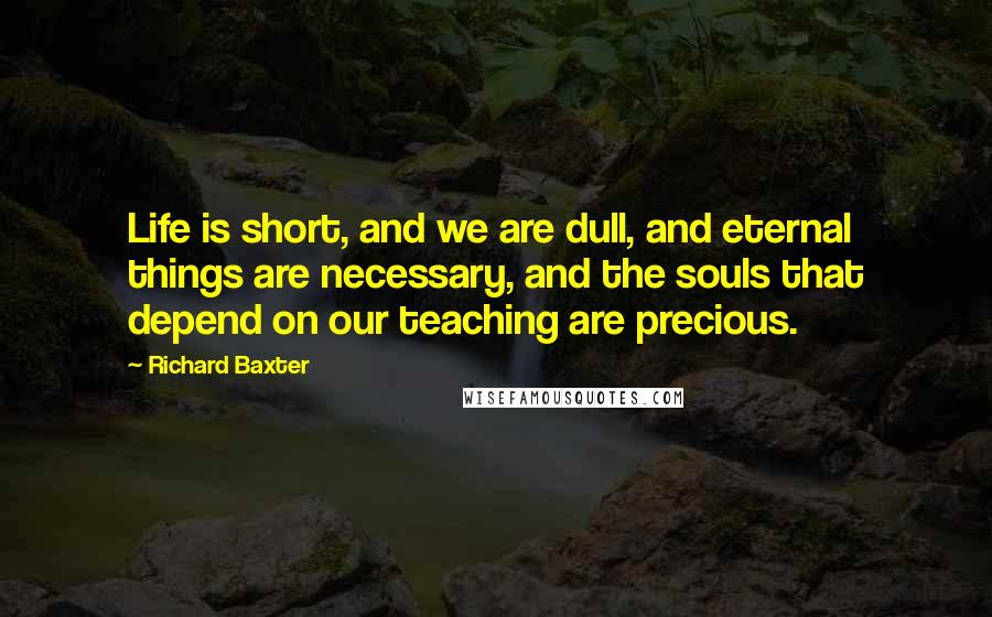 Richard Baxter Quotes: Life is short, and we are dull, and eternal things are necessary, and the souls that depend on our teaching are precious.