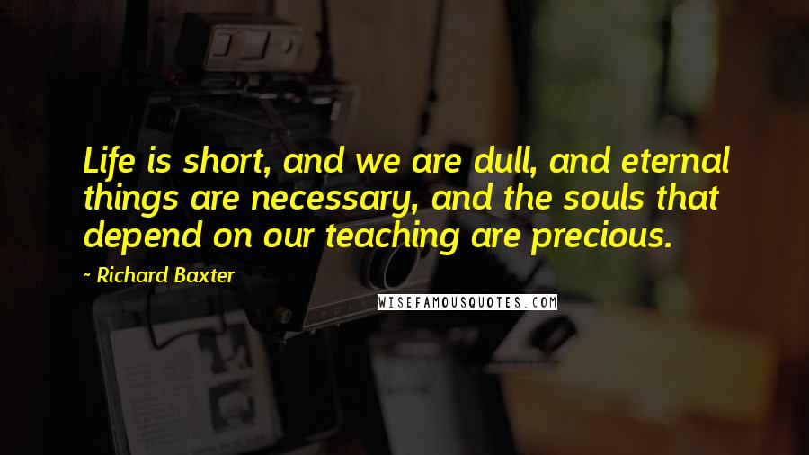 Richard Baxter Quotes: Life is short, and we are dull, and eternal things are necessary, and the souls that depend on our teaching are precious.