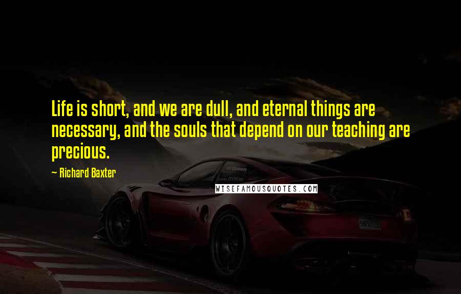 Richard Baxter Quotes: Life is short, and we are dull, and eternal things are necessary, and the souls that depend on our teaching are precious.