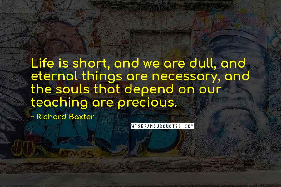 Richard Baxter Quotes: Life is short, and we are dull, and eternal things are necessary, and the souls that depend on our teaching are precious.