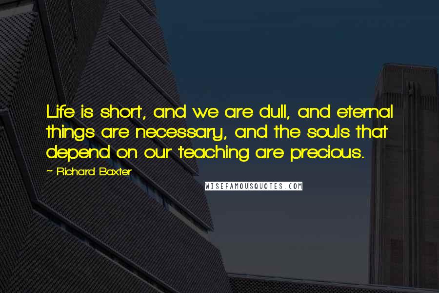 Richard Baxter Quotes: Life is short, and we are dull, and eternal things are necessary, and the souls that depend on our teaching are precious.