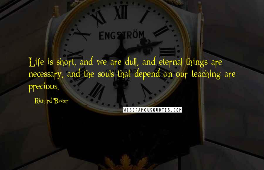 Richard Baxter Quotes: Life is short, and we are dull, and eternal things are necessary, and the souls that depend on our teaching are precious.