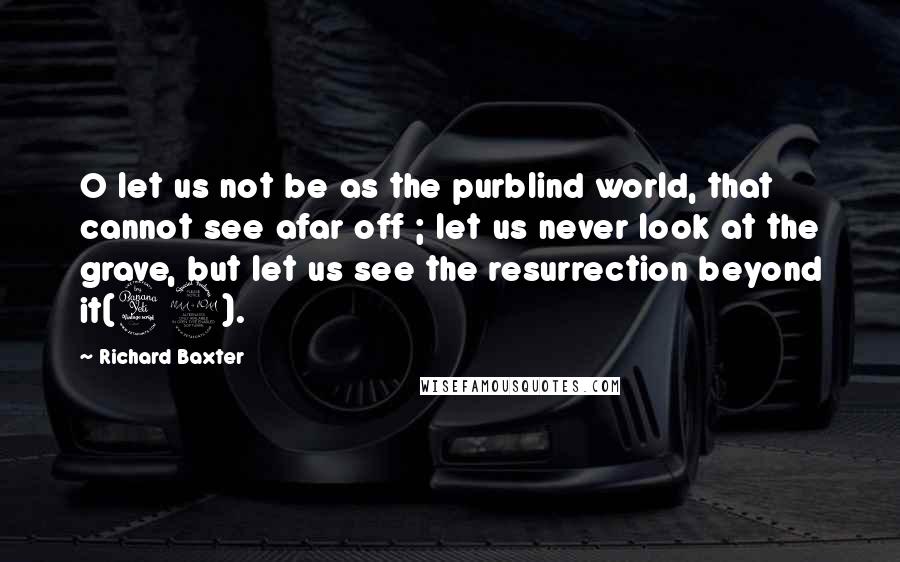 Richard Baxter Quotes: O let us not be as the purblind world, that cannot see afar off ; let us never look at the grave, but let us see the resurrection beyond it(42).