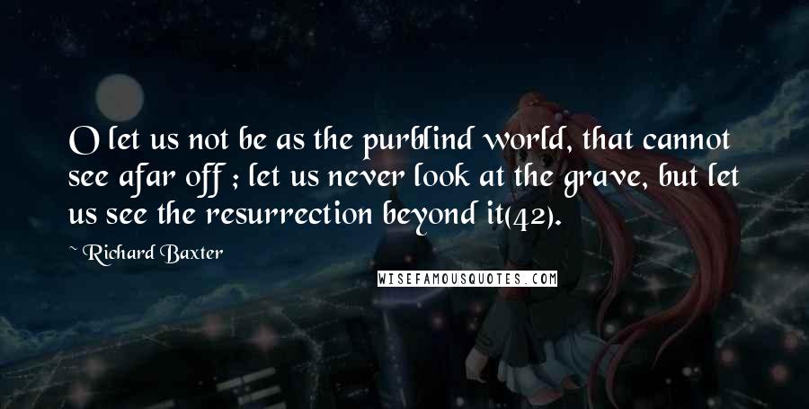 Richard Baxter Quotes: O let us not be as the purblind world, that cannot see afar off ; let us never look at the grave, but let us see the resurrection beyond it(42).