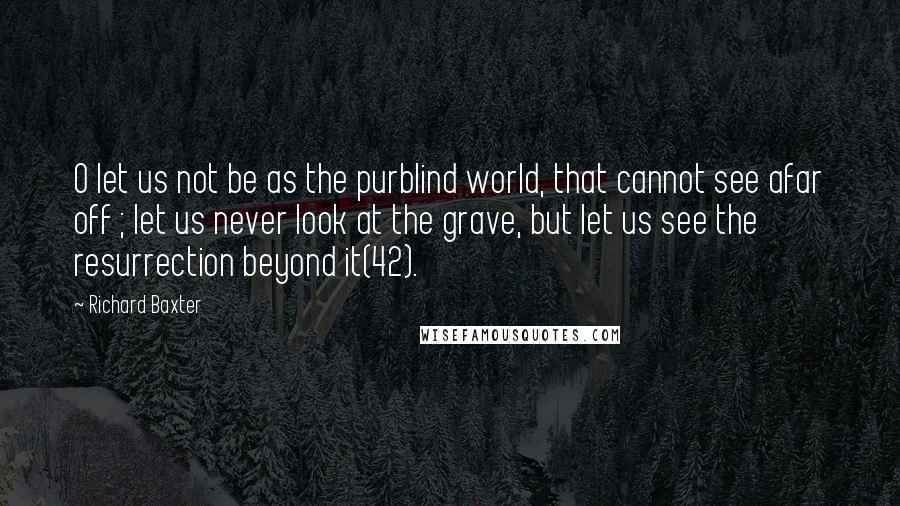 Richard Baxter Quotes: O let us not be as the purblind world, that cannot see afar off ; let us never look at the grave, but let us see the resurrection beyond it(42).