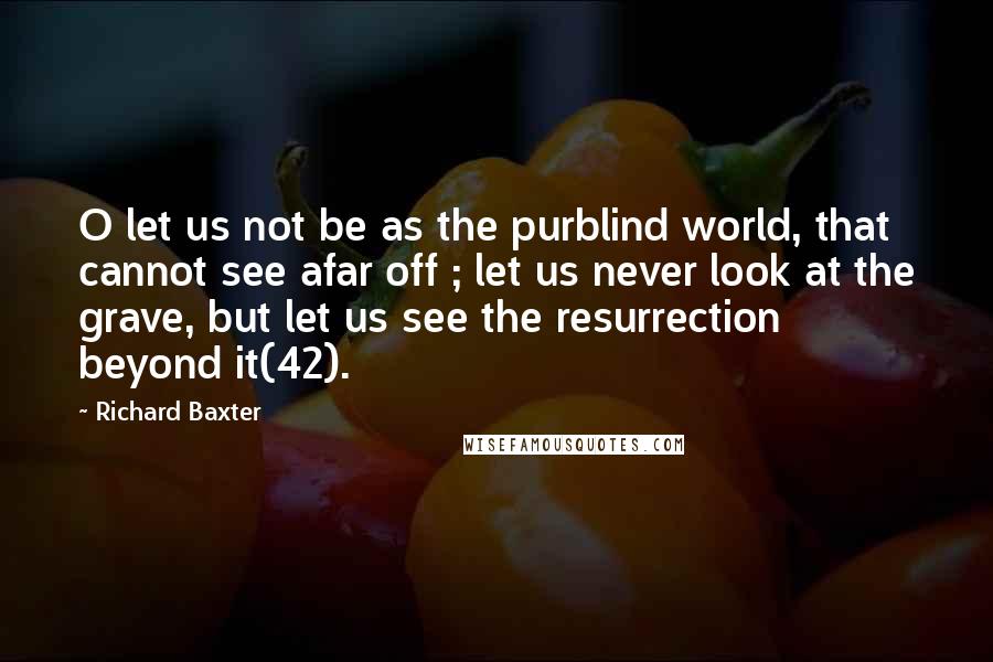 Richard Baxter Quotes: O let us not be as the purblind world, that cannot see afar off ; let us never look at the grave, but let us see the resurrection beyond it(42).