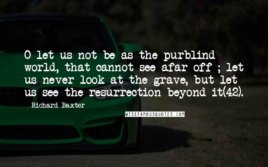 Richard Baxter Quotes: O let us not be as the purblind world, that cannot see afar off ; let us never look at the grave, but let us see the resurrection beyond it(42).