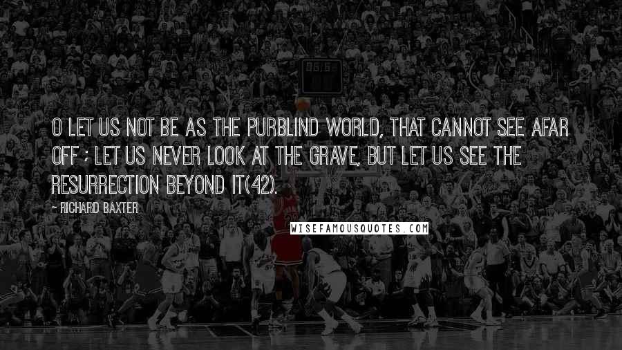Richard Baxter Quotes: O let us not be as the purblind world, that cannot see afar off ; let us never look at the grave, but let us see the resurrection beyond it(42).