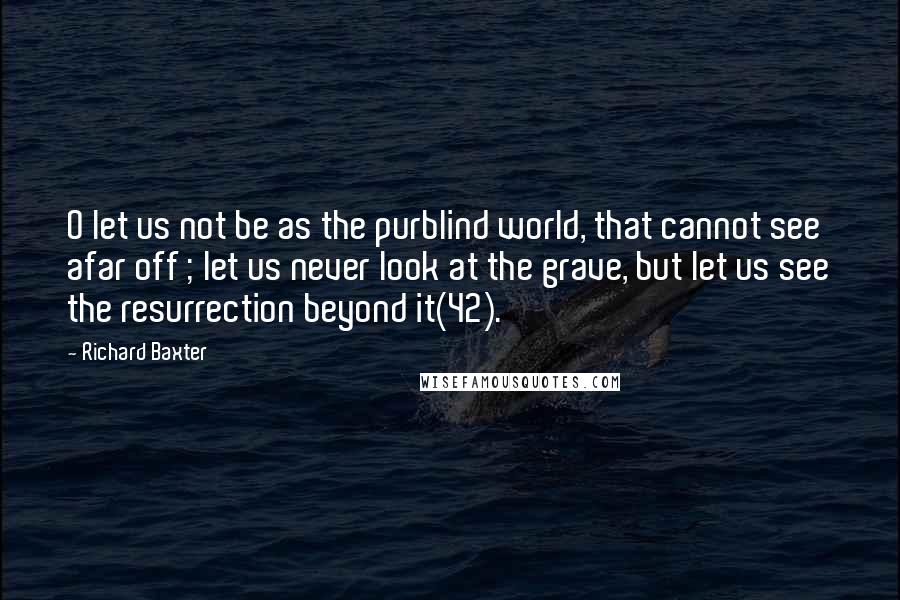Richard Baxter Quotes: O let us not be as the purblind world, that cannot see afar off ; let us never look at the grave, but let us see the resurrection beyond it(42).